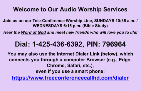 Welcome to Our Audio Worship Services  Join us on our Tele-Conference Worship Line, SUNDAYS 10:35 a.m. / WEDNESDAYS 6:15 p.m. (Bible Study) Hear the Word of God and meet new friends who will love you to life!  Dial: 1-425-436-6392, PIN: 796964 You may also use the Internet Dialer Link (below), which connects you through a computer Browser (e.g., Edge, Chrome, Safari, etc.),even if you use a smart phone: https://www.freeconferencecallhd.com/dialer