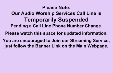 Please Note:Our Audio Worship Services Call Line is Temporarily SuspendedPending a Call Line Phone Number Change. Please watch this space for updated information. You are encouraged to Join our Streaming Service; just follow the Banner Link on the Main Webpage.